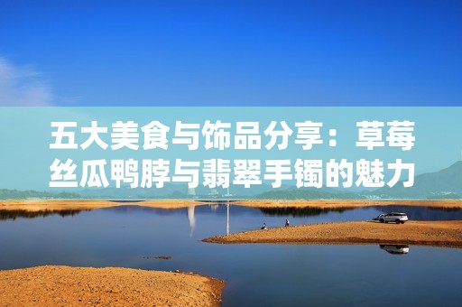 五大美食与饰品分享：草莓丝瓜鸭脖与翡翠手镯的魅力组合