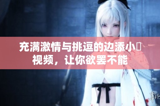 充满激情与挑逗的边添小泬视频，让你欲罢不能