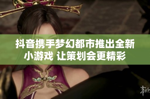 抖音携手梦幻都市推出全新小游戏 让策划会更精彩