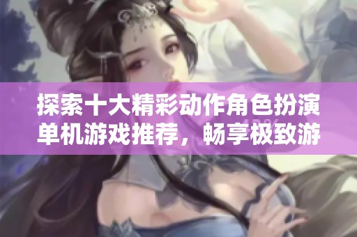 探索十大精彩动作角色扮演单机游戏推荐，畅享极致游戏体验