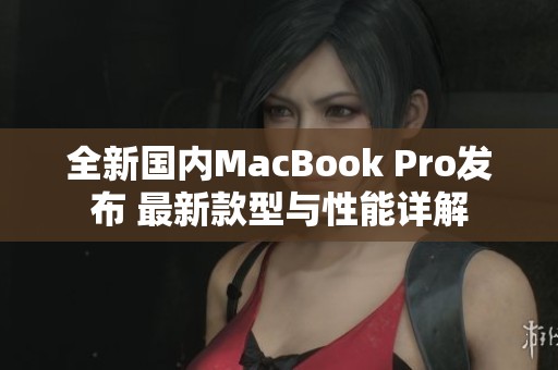 全新国内MacBook Pro发布 最新款型与性能详解