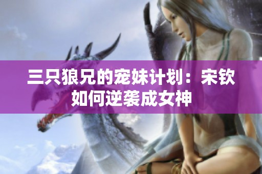 三只狼兄的宠妹计划：宋钦如何逆袭成女神