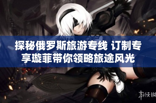探秘俄罗斯旅游专线 订制专享璇菲带你领略旅途风光