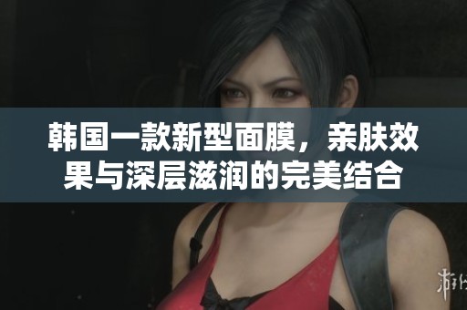 韩国一款新型面膜，亲肤效果与深层滋润的完美结合