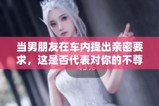 当男朋友在车内提出亲密要求，这是否代表对你的不尊重？