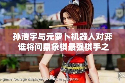 孙浩宇与元萝卜机器人对弈 谁将问鼎象棋最强棋手之战
