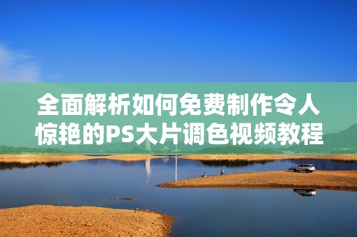 全面解析如何免费制作令人惊艳的PS大片调色视频教程