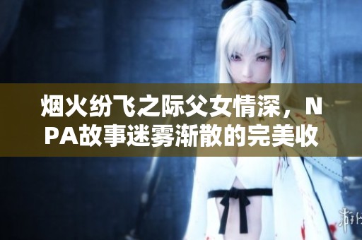 烟火纷飞之际父女情深，NPA故事迷雾渐散的完美收尾