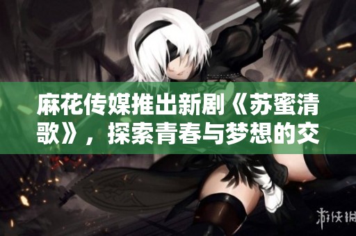 麻花传媒推出新剧《苏蜜清歌》，探索青春与梦想的交织故事