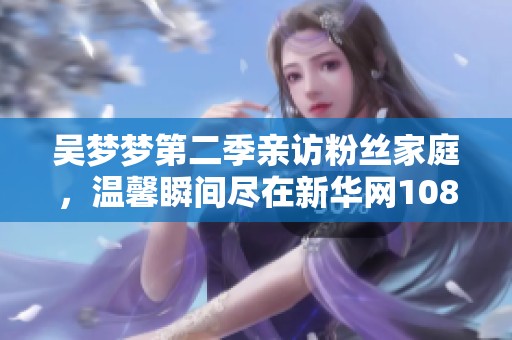 吴梦梦第二季亲访粉丝家庭，温馨瞬间尽在新华网1080版