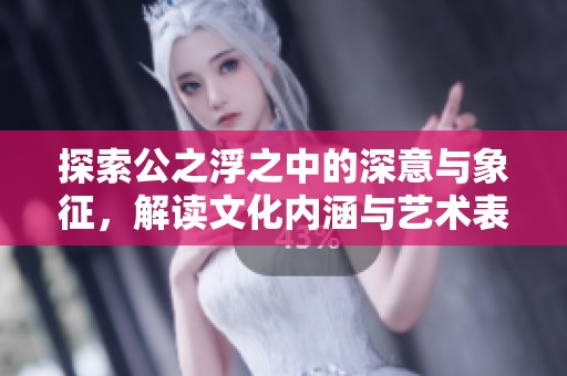 探索公之浮之中的深意与象征，解读文化内涵与艺术表现