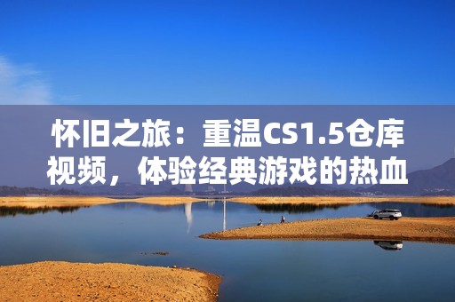 怀旧之旅：重温CS1.5仓库视频，体验经典游戏的热血时刻与激情岁月