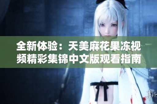 全新体验：天美麻花果冻视频精彩集锦中文版观看指南