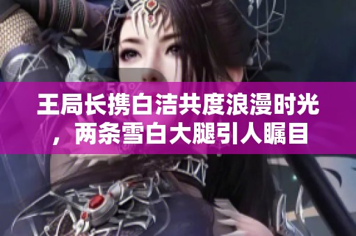 王局长携白洁共度浪漫时光，两条雪白大腿引人瞩目