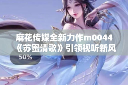 麻花传媒全新力作m0044《苏蜜清歌》引领视听新风潮