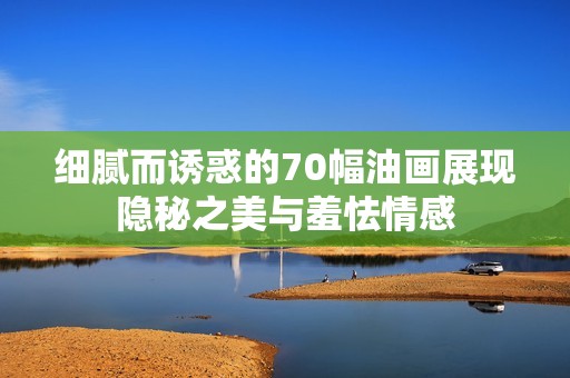 细腻而诱惑的70幅油画展现隐秘之美与羞怯情感