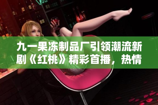 九一果冻制品厂引领潮流新剧《红桃》精彩首播，热情绽放！
