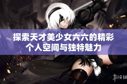 探索天才美少女六六的精彩个人空间与独特魅力
