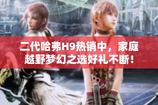 二代哈弗H9热销中，家庭越野梦幻之选好礼不断！