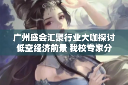 广州盛会汇聚行业大咖探讨低空经济前景 我校专家分享精彩主旨报告