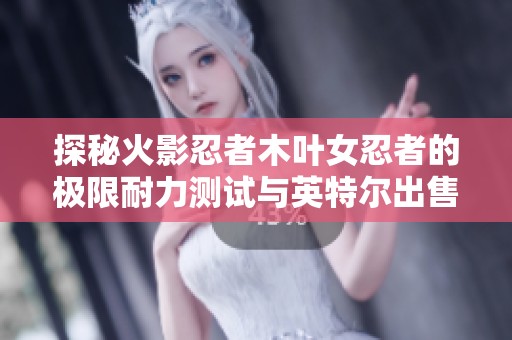 探秘火影忍者木叶女忍者的极限耐力测试与英特尔出售计划