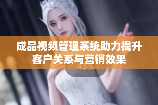 成品视频管理系统助力提升客户关系与营销效果