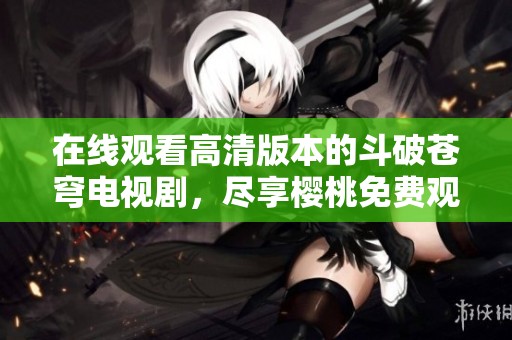 在线观看高清版本的斗破苍穹电视剧，尽享樱桃免费观看活动