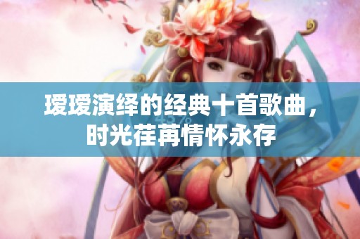 瑷瑷演绎的经典十首歌曲，时光荏苒情怀永存