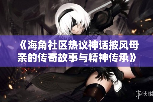 《海角社区热议神话披风母亲的传奇故事与精神传承》