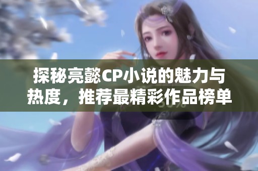 探秘亮懿CP小说的魅力与热度，推荐最精彩作品榜单