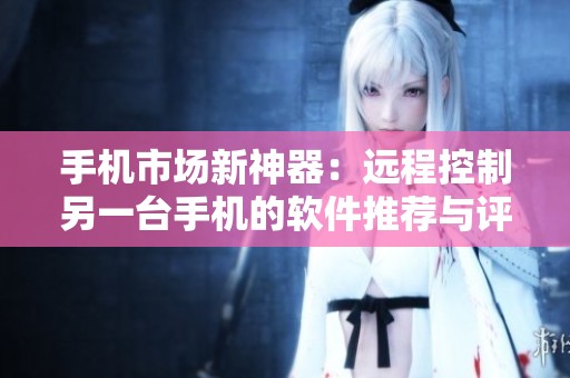 手机市场新神器：远程控制另一台手机的软件推荐与评测