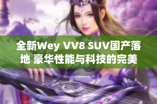 全新Wey VV8 SUV国产落地 豪华性能与科技的完美融合