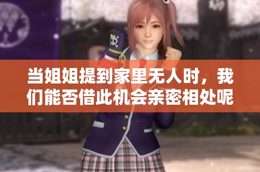 当姐姐提到家里无人时，我们能否借此机会亲密相处呢