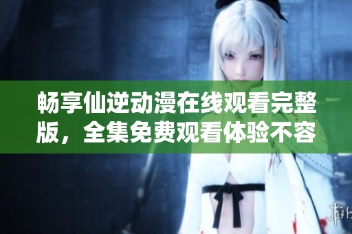 畅享仙逆动漫在线观看完整版，全集免费观看体验不容错过