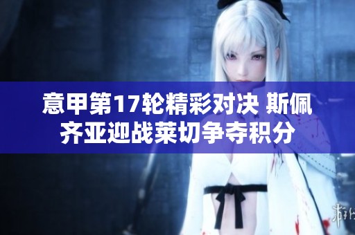 意甲第17轮精彩对决 斯佩齐亚迎战莱切争夺积分