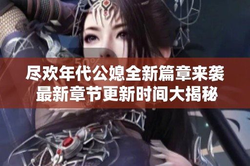 尽欢年代公媳全新篇章来袭 最新章节更新时间大揭秘