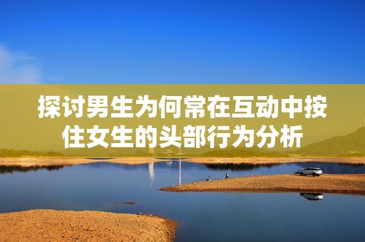 探讨男生为何常在互动中按住女生的头部行为分析