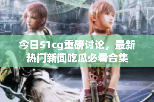 今日51cg重磅讨论，最新热门新闻吃瓜必看合集