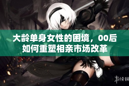 大龄单身女性的困境，00后如何重塑相亲市场改革