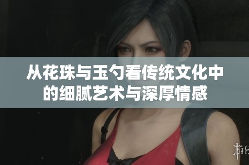 从花珠与玉勺看传统文化中的细腻艺术与深厚情感