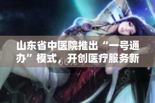 山东省中医院推出“一号通办”模式，开创医疗服务新篇章