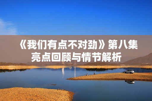 《我们有点不对劲》第八集亮点回顾与情节解析