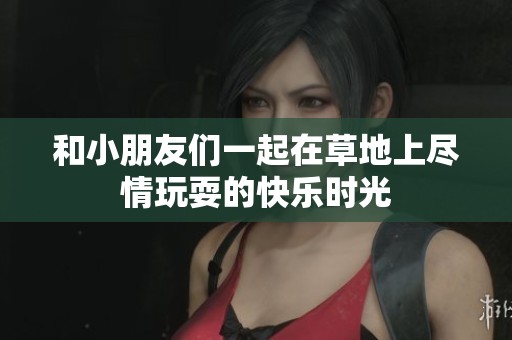 和小朋友们一起在草地上尽情玩耍的快乐时光