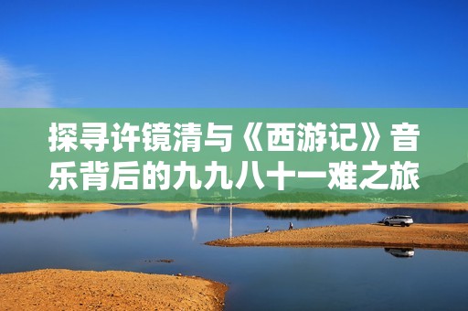 探寻许镜清与《西游记》音乐背后的九九八十一难之旅