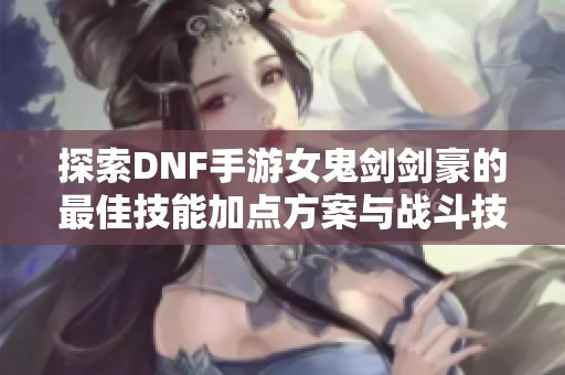 探索DNF手游女鬼剑剑豪的最佳技能加点方案与战斗技巧