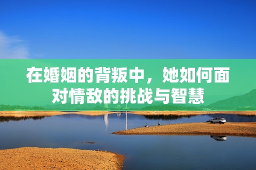 在婚姻的背叛中，她如何面对情敌的挑战与智慧