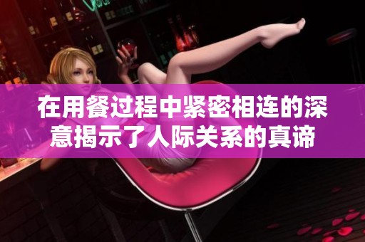 在用餐过程中紧密相连的深意揭示了人际关系的真谛