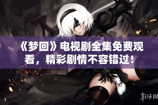 《梦回》电视剧全集免费观看，精彩剧情不容错过！