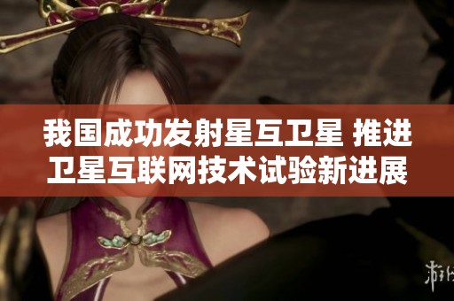 我国成功发射星互卫星 推进卫星互联网技术试验新进展