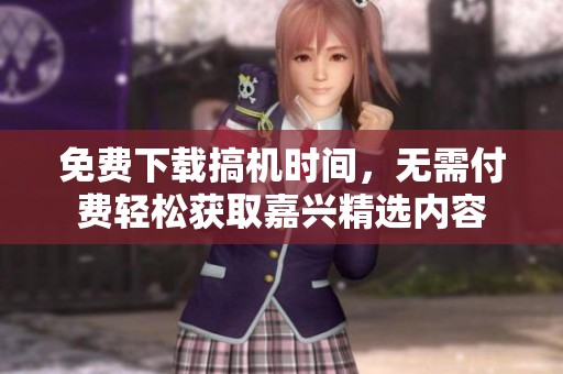 免费下载搞机时间，无需付费轻松获取嘉兴精选内容